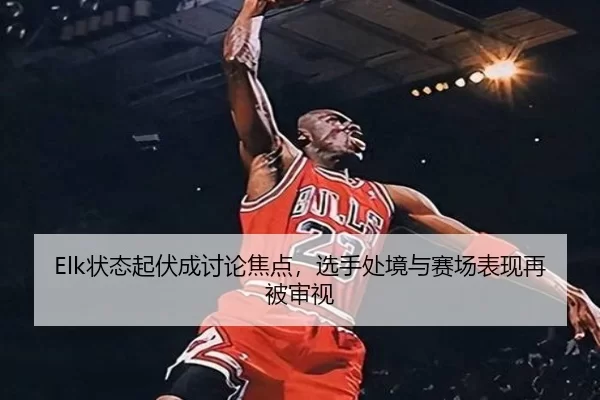 Elk状态起伏成讨论焦点，选手处境与赛场表现再被审视